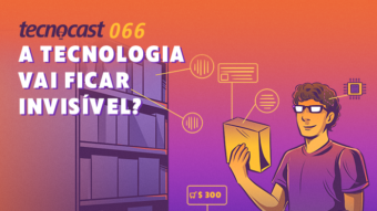 Tecnocast 066 – A tecnologia vai ficar invisível?