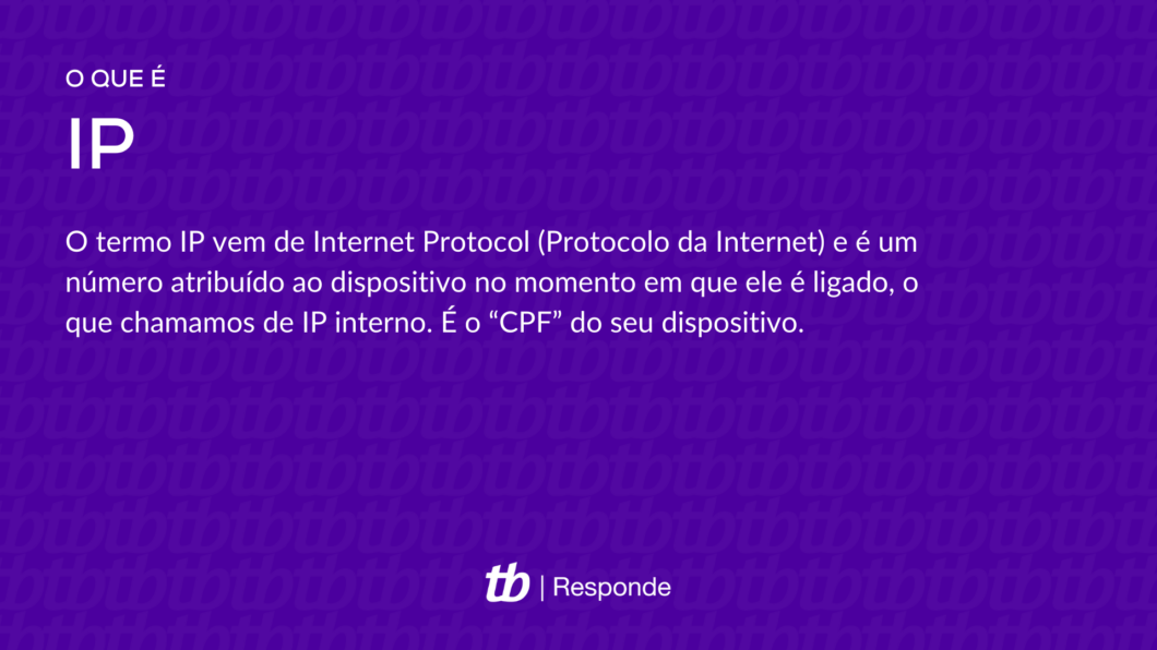 O termo IP vem de Internet Protocol (Protocolo da Internet) e é um número atribuído ao dispositivo no momento em que ele é ligado, o que chamamos de IP interno. É o “CPF” do seu dispositivo.