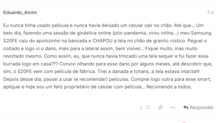 Relato do leitor: Eu nunca tinha usado película e nunca havia deixado um celular cair no chão. Até que… Um belo dia, fazendo uma sessão de ginástica online (pós-pandemia, virou rotina…) meu Samsung S20FE caiu do apoiozinho na bancada e CHAPOU a tela no chão de granito rústico. Peguei o coitado e logo vi o dano, mais para a lateral assim, bem visível… Fiquei muito, mas muito revoltado mesmo. Como assim, eu, que nunca havia trincado uma tela sequer e fui fazer essa burrada logo em casa??? Convivi olhando para esse dano por alguns meses, até descobrir que, sim, o S20FE vem com película de fábrica. Tirei a danada e tchans, a tela estava intacta!!! Depois desse dia, passei a usar (e recomendar) películas. Comprei logo outra para esse smart, apliquei e hoje sou um feliz proprietário de celular com película… Recomendo a todos.