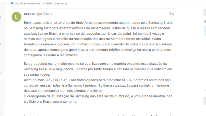 Well, these two smartphones of the title were apparently abandoned by Samsung Brazil, in Samsung Members there are dozens of complaints, they are almost 4 months without receiving updates in Brazil, the company only gives generic script answers, I was banned 2 times and my posts to Regarding the complaint from atts on Members were excluded, in an attempt by the company to censor my criticisms, the service of all channels knows nothing, only generic messages, the telephone service hangs up in our face when we start to count the complaint.  I would really, really appreciate it if you made an article here exposing this situation at Samsung Brazil, which neglects updates for so long and censors customers who criticize it in its community.  In addition, A52s 5G and A53 are approved to work 5G SA, but the devices do not connect to these networks, and Samsung also does not release an update to correct, a huge disregard and disrespect for us Brazilian customers.  Samsung's update schedule is not being met, it's a big lie, it's not valid for Brazil, apparently.