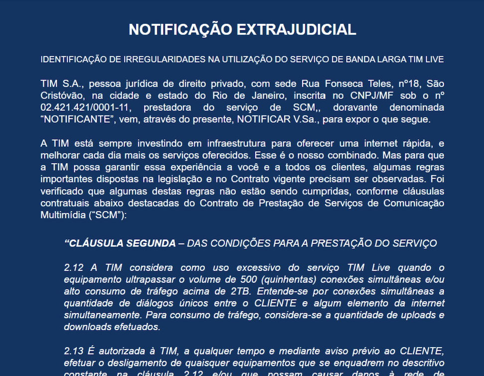 Documento PDF no qual se lê: "NOTIFICAÇÃO EXTRAJUDICIAL IDENTIFICAÇÃO DE IRREGULARIDADES NA UTILIZAÇÃO DO SERVIÇO DE BANDA LARGA TIM LIVE TIM S.A., pessoa jurídica de direito privado, com sede Rua Fonseca Teles, n°18, São Cristóvão, na cidade e estado do Rio de Janeiro, inscrita no CNPJ/MF sob o n° 02.421.421/0001-11, prestadora do serviço de SCM,, doravante denominada "NOTIFICANTE", vem, através do presente, NOTIFICAR V.Sa., para expor o que segue. A TIM está sempre investindo em infraestrutura para oferecer uma internet rápida, e melhorar cada dia mais os serviços oferecidos. Esse é o nosso combinado. Mas para que a TIM possa garantir essa experiência a você e a todos os clientes, algumas regras importantes dispostas na legislação e no Contrato vigente precisam ser observadas. Foi verificado que algumas destas regras não estão sendo cumpridas, conforme cláusulas contratuais abaixo destacadas do Contrato de Prestação de Serviços de Comunicação Multimídia ("SCM"):"