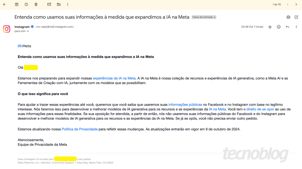 Print do email da Meta diz:

"Estamos nos preparando para expandir nossas experiências da lA na Meta. A lA na Meta é nossa coleção de recursos e experiências de lA generativa, como a Meta Al e as
Ferramentas de Criação com IA, juntamente com os modelos que as possibilitam.
O que isso significa para você
Para ajudar a trazer essas experiências até você, queremos que você saiba que usaremos suas informações públicas no Facebook e no Instagram com base no legítimo interesse. Nós faremos isso para desenvolver e melhorar modelos de lA generativa para os recursos e as experiências da lA na Meta. Você tem o direito de se opor ao uso de suas informações para essas finalidades. Se sua oposição for atendida, a partir de então, nós não usaremos suas informações públicas do Facebook e do Instagram para desenvolver e melhorar modelos de lA generativa para os recursos e as experiências da lA na Meta. Se já se opôs, você não precisa enviar outro pedido.
Estamos atualizando nossa Política de Privacidade para refletir essas mudanças. As atualizações entrarão em vigor em 9 de outubro de 2024.
Atenciosamente,
Equipe de Privacidade da Meta"