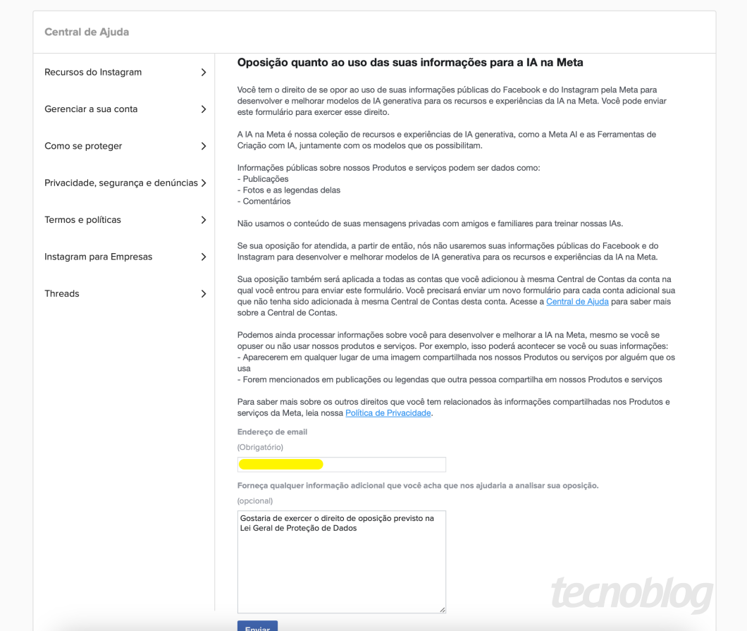 Print do formulário, no qual se lê:

"Oposição quanto ao uso das suas informações para a lA na Meta
Você tem o direito de se opor ao uso de suas informações públicas do Facebook e do Instagram pela Meta para desenvolver e melhorar modelos de lA generativa para os recursos e experiências da lA na Meta. Você pode enviar este formulário para exercer esse direito.
A IA na Meta é nossa coleção de recursos e experiências de lA generativa, como a Meta Al e as Ferramentas de
Criação com IA, juntamente com os modelos que os possibilitam.
Informações públicas sobre nossos Produtos e serviços podem ser dados como:
- Publicações
- Fotos e as legendas delas
- Comentários
Não usamos o conteúdo de suas mensagens privadas com amigos e familiares para treinar nossas IAs.
Se sua oposição for atendida, a partir de então, nós não usaremos suas informações públicas do Facebook e do Instagram para desenvolver e melhorar modelos de lA generativa para os recursos e experiências da lA na Meta.
Sua oposição também será aplicada a todas as contas que você adicionou à mesma Central de Contas da conta na qual você entrou para enviar este formulário. Você precisará enviar um novo formulário para cada conta adicional sua que não tenha sido adicionada à mesma Central de Contas desta conta. Acesse a Central de Ajuda para saber mais sobre a Central de Contas.
Podemos ainda processar informações sobre você para desenvolver e melhorar a lA na Meta, mesmo se você se opuser ou não usar nossos produtos e serviços. Por exemplo, isso poderá acontecer se você ou suas informações:
- Aparecerem em qualquer lugar de uma imagem compartilhada nos nossos Produtos ou serviços por alguém que os
usa
- Forem mencionados em publicações ou legendas que outra pessoa compartilha em nossos Produtos e serviços
Para saber mais sobre os outros direitos que você tem relacionados às informações compartilhadas nos Produtos e serviços da Meta, leia nossa Política de Privacidade."