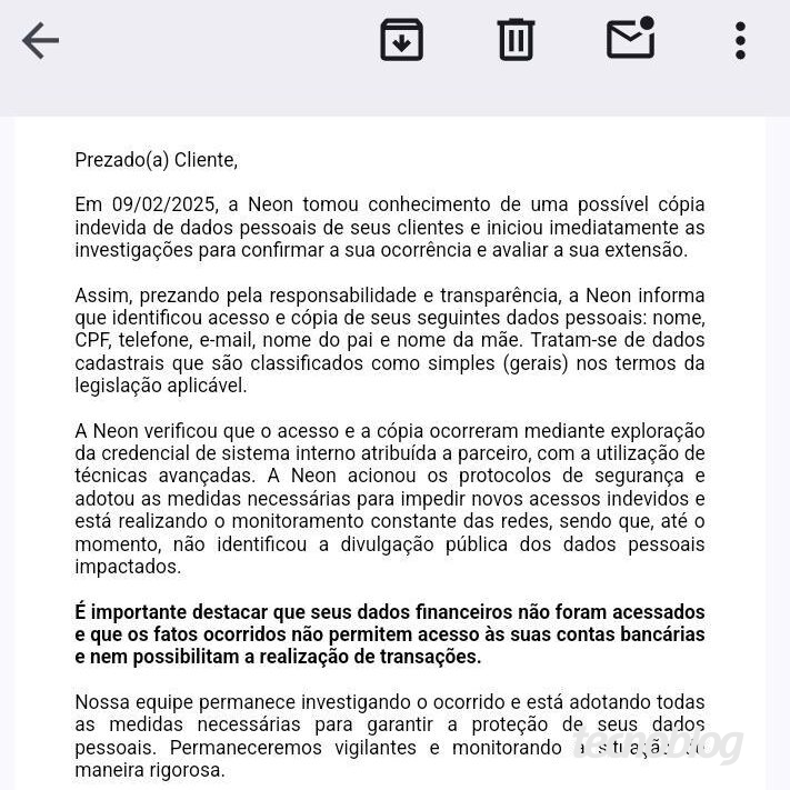 Email enviado pela Neon em 15/02 diz o seguinte: "Prezado(a) Cliente, Em 09/02/2025, a Neon tomou conhecimento de uma possível cópia indevida de dados pessoais de seus clientes e iniciou imediatamente as investigações para confirmar a sua ocorrência e avaliar a sua extensão. Assim, prezando pela responsabilidade e transparência, a Neon informa que identificou acesso e cópia de seus seguintes dados pessoais: nome, CPF, telefone, e-mail, nome do pai e nome da mãe. Tratam-se de dados cadastrais que são classificados como simples (gerais) nos termos da legislação aplicável. A Neon verificou que o acesso e a cópia ocorreram mediante exploração da credencial de sistema interno atribuída a parceiro, com a utilização de técnicas avançadas. A Neon acionou os protocolos de segurança e adotou as medidas necessárias para impedir novos acessos indevidos e está realizando o monitoramento constante das redes, sendo que, até o momento, não identificou a divulgação pública dos dados pessoais impactados. É importante destacar que seus dados financeiros não foram acessados e que os fatos ocorridos não permitem acesso às suas contas bancárias e nem possibilitam a realização de transações. Nossa equipe permanece investigando o ocorrido e está adotando todas as medidas necessárias para garantir a proteção de seus dados pessoais. Permaneceremos vigilantes e monitorando a situação de maneira rigorosa. Reforçamos que sua conta permanece segura: nenhuma ação é necessária em relação a sua conta. Alertamos para que esteja atento(a) a possíveis comunicações suspeitas, especialmente que demandem o acesso a links, a realização do download de arquivos e que solicitem qualquer providência com urgência. Caso tenha quaisquer dúvidas, estamos à disposição para atendê-lo(a) através do canal oficial, disponível em nosso aplicativo. Atenciosamente, Equipe Neon."