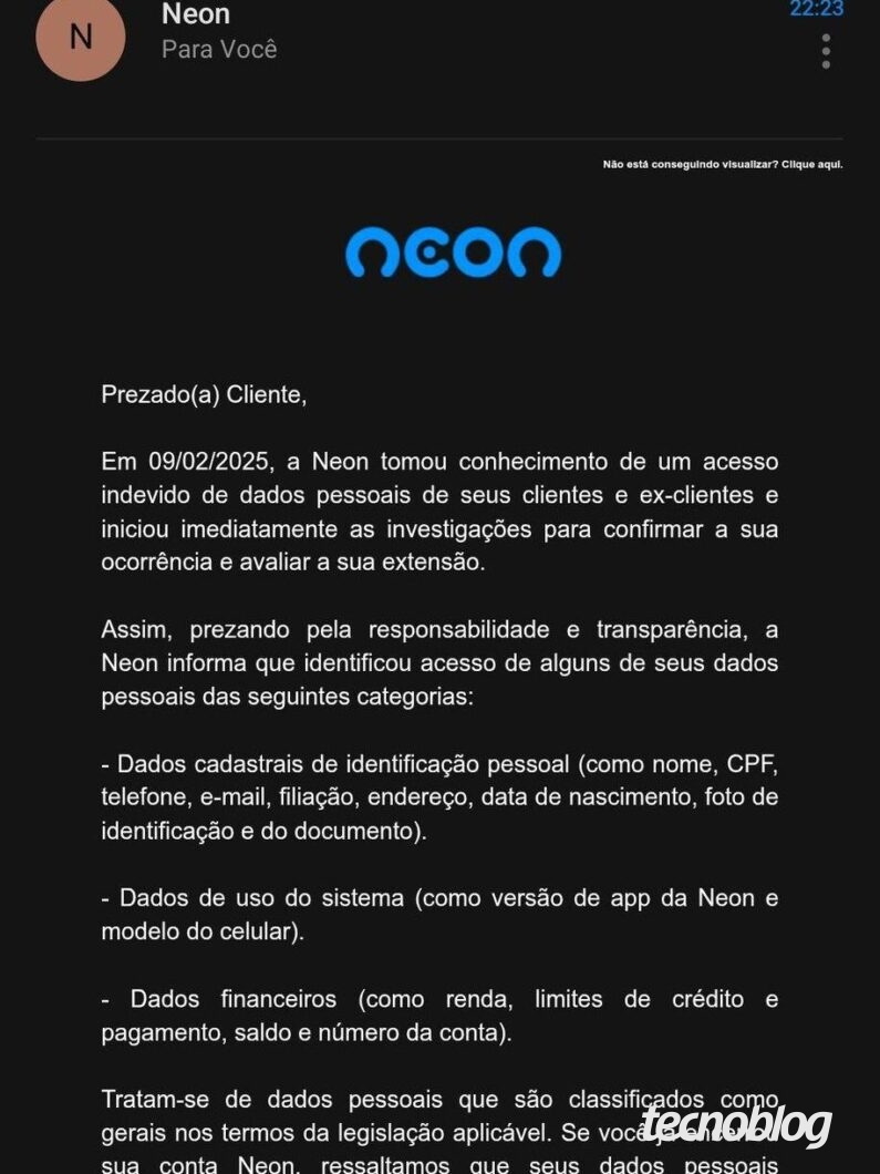 Print de email que diz o seguinte: "Prezado(a) Cliente, Em 09/02/2025, a Neon tomou conhecimento de um acesso indevido de dados pessoais de seus clientes e ex-clientes e iniciou imediatamente as investigações para confirmar a sua ocorrência e avaliar a sua extensão. Assim, prezando pela responsabilidade e transparência, a Neon informa que identificou acesso de alguns de seus dados pessoais das seguintes categorias: - Dados cadastrais de identificação pessoal (como nome, CPF, telefone, e-mail, filiação, endereço, data de nascimento, foto de identificação e do documento). - Dados de uso do sistema (como versão de app da Neon e modelo do celular). - Dados financeiros (como renda, limites de crédito e pagamento, saldo e número da conta). Tratam-se de dados pessoais que são classificados como gerais nos termos da legislação aplicável. Se você já encerrou sua conta Neon, ressaltamos que seus dados pessoais permanecem em nossos sistemas em razão de obrigações legais e regulatórias. A Neon verificou que o acesso ocorreu mediante exploração da credencial de sistema interno atribuída a parceiro, com a utilização de técnicas avançadas. A Neon também acionou os protocolos de segurança e adotou as medidas necessárias para impedir novos acessos indevidos e está realizando o monitoramento constante das redes, sendo que, até momento, não identificou a divulgação pública dos dados pessoais impactados. Nossa equipe permanece investigando o ocorrido e está adotando todas as medidas necessárias para garantir a proteção de seus dados pessoais. Permaneceremos vigilantes e monitorando a situação de maneira rigorosa. É importante destacar que OS fatos ocorridos หลือ permitem acesso a sua conta e nem possibilita a realização de transações. Reforçamos que sua conta permanece segura: nenhuma ação é necessária em relação a sua conta. Esta comunicação está sendo realizada após a análise detalhada do ocorrido, que tornou possível informar com precisão quais os dados impactados a cada um de seus clientes de maneira individualizada. Alertamos para que redobre atenção a possíveis comunicações suspeitas, especialmente que demandem o acesso a links, a realização do download de arquivos e que solicitem qualquer providência com urgência. Caso tenha quaisquer dúvidas, estamos à disposição para atendê-lo(a) através do nosso Portal da Privacidade. Atenciosamente, Equipe Neon."