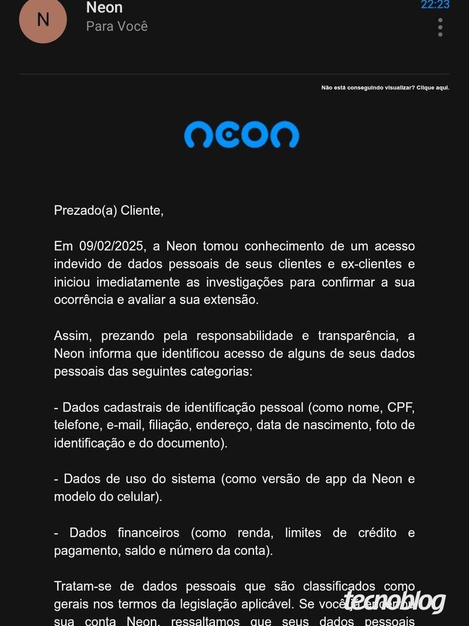 Print de email que diz o seguinte: "Prezado(a) Cliente, Em 09/02/2025, a Neon tomou conhecimento de um acesso indevido de dados pessoais de seus clientes e ex-clientes e iniciou imediatamente as investigações para confirmar a sua ocorrência e avaliar a sua extensão. Assim, prezando pela responsabilidade e transparência, a Neon informa que identificou acesso de alguns de seus dados pessoais das seguintes categorias: - Dados cadastrais de identificação pessoal (como nome, CPF, telefone, e-mail, filiação, endereço, data de nascimento, foto de identificação e do documento). - Dados de uso do sistema (como versão de app da Neon e modelo do celular). - Dados financeiros (como renda, limites de crédito e pagamento, saldo e número da conta). Tratam-se de dados pessoais que são classificados como gerais nos termos da legislação aplicável. Se você já encerrou sua conta Neon, ressaltamos que seus dados pessoais permanecem em nossos sistemas em razão de obrigações legais e regulatórias. A Neon verificou que o acesso ocorreu mediante exploração da credencial de sistema interno atribuída a parceiro, com a utilização de técnicas avançadas. A Neon também acionou os protocolos de segurança e adotou as medidas necessárias para impedir novos acessos indevidos e está realizando o monitoramento constante das redes, sendo que, até momento, não identificou a divulgação pública dos dados pessoais impactados. Nossa equipe permanece investigando o ocorrido e está adotando todas as medidas necessárias para garantir a proteção de seus dados pessoais. Permaneceremos vigilantes e monitorando a situação de maneira rigorosa. É importante destacar que OS fatos ocorridos หลือ permitem acesso a sua conta e nem possibilita a realização de transações. Reforçamos que sua conta permanece segura: nenhuma ação é necessária em relação a sua conta. Esta comunicação está sendo realizada após a análise detalhada do ocorrido, que tornou possível informar com precisão quais os dados impactados a cada um de seus clientes de maneira individualizada. Alertamos para que redobre atenção a possíveis comunicações suspeitas, especialmente que demandem o acesso a links, a realização do download de arquivos e que solicitem qualquer providência com urgência. Caso tenha quaisquer dúvidas, estamos à disposição para atendê-lo(a) através do nosso Portal da Privacidade. Atenciosamente, Equipe Neon."