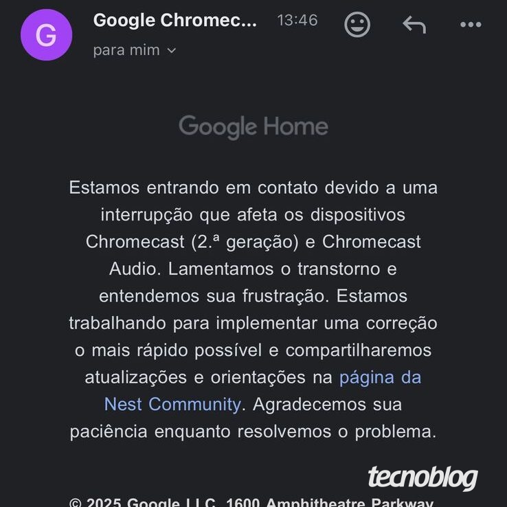 Mensagem por email diz o seguinte:

"Estamos entrando em contato devido a uma interrupção que afeta os dispositivos
Chromecast (2.ª geração) e Chromecast
Audio. Lamentamos o transtorno e entendemos sua frustração. Estamos trabalhando para implementar uma correção o mais rápido possível e compartilharemos atualizações e orientações na página da Nest Community. Agradecemos sua paciência enquanto resolvemos o problema."