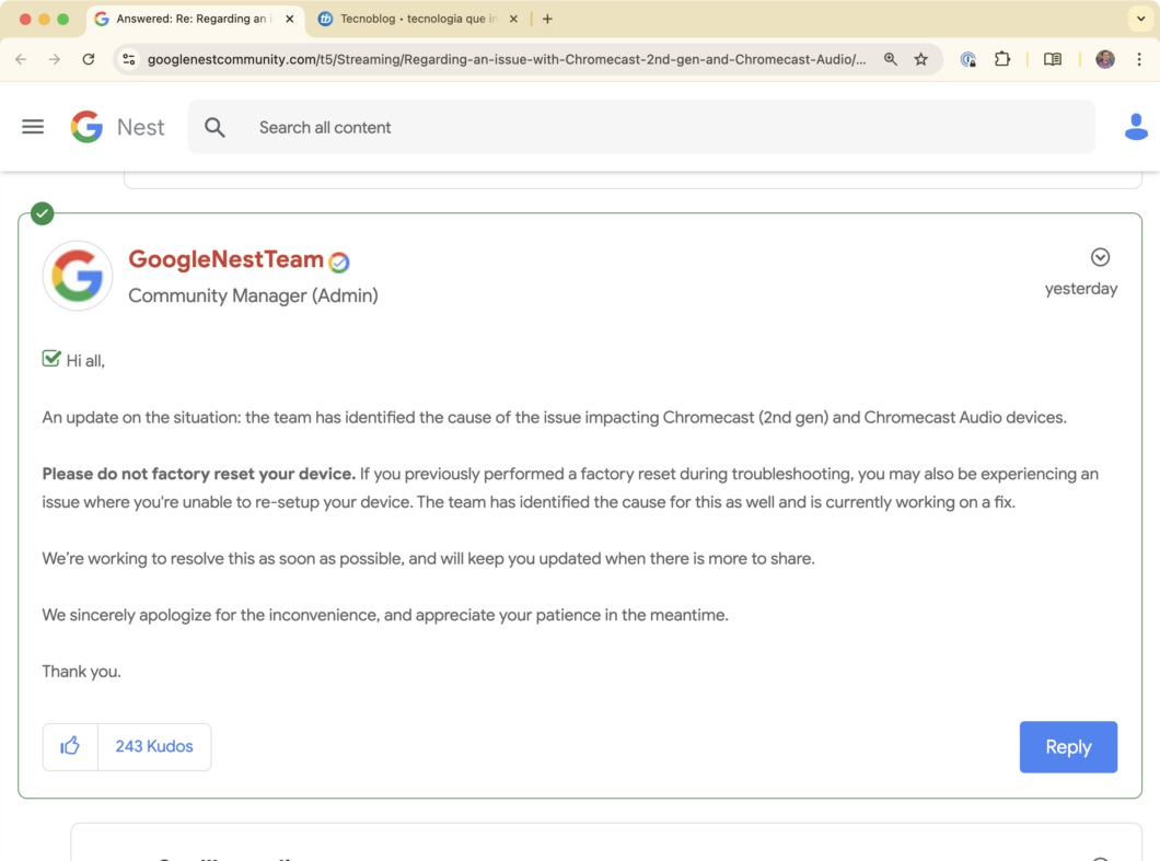 Print de postagem assinada pelo GoogleNestTeam. Ela diz o seguinte (traduzida): "Olá a todos, Uma atualização sobre a situação: a equipe identificou a causa do problema que está afetando os dispositivos Chromecast (2ª geração) e Chromecast Audio. Por favor, não restaure seu dispositivo para as configurações de fábrica. Se você já realizou uma restauração de fábrica durante a solução de problemas, pode estar enfrentando uma dificuldade para configurá-lo novamente. A equipe também identificou a causa desse problema e está trabalhando em uma correção. Estamos trabalhando para resolver isso o mais rápido possível e manteremos vocês atualizados assim que houver mais informações. Pedimos sinceras desculpas pelo transtorno e agradecemos sua paciência enquanto trabalhamos na solução. Obrigado."